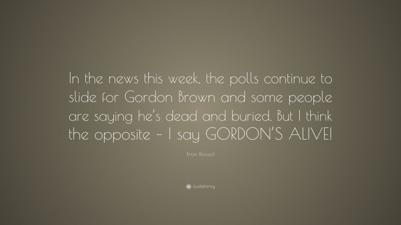 Brian Blessed Quote: “In the news this week, the polls continue to slide for Gordon Brown and some people are saying he’s dead and buried. But I think the opposite – I say GORDON’S ALIVE!”