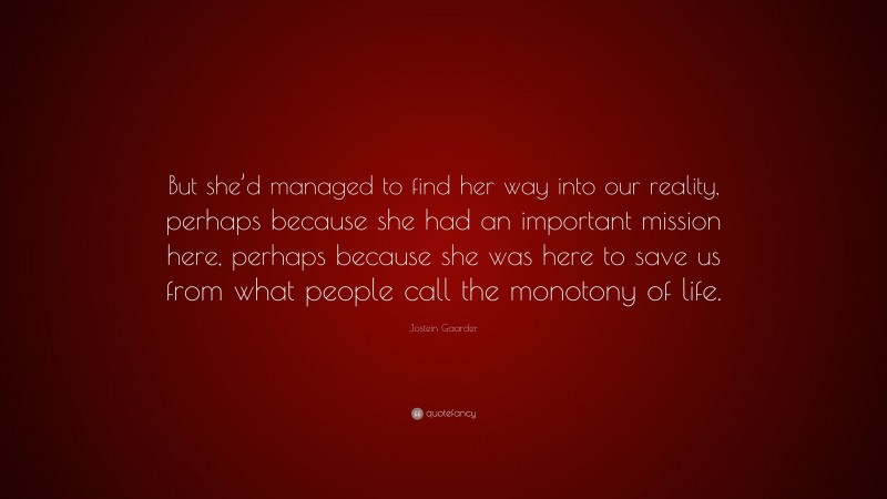 Jostein Gaarder Quote: “But she’d managed to find her way into our reality, perhaps because she had an important mission here, perhaps because she was here to save us from what people call the monotony of life.”
