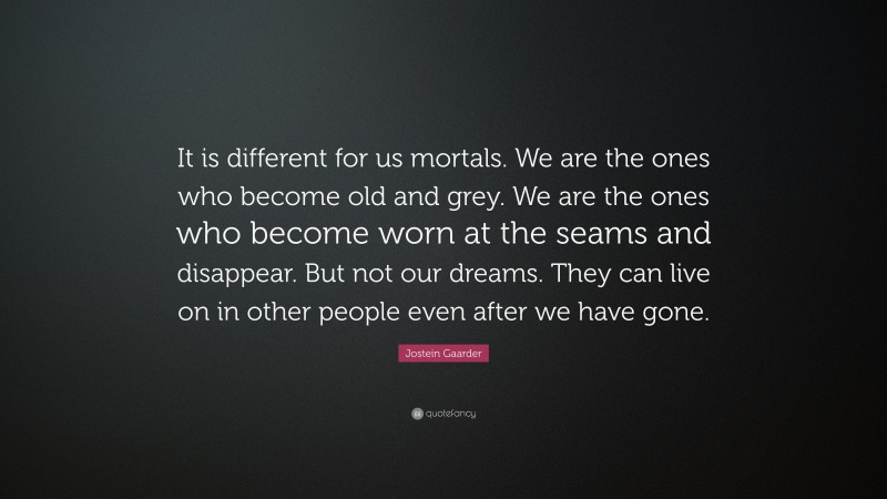 Jostein Gaarder Quote: “It is different for us mortals. We are the ones who become old and grey. We are the ones who become worn at the seams and disappear. But not our dreams. They can live on in other people even after we have gone.”