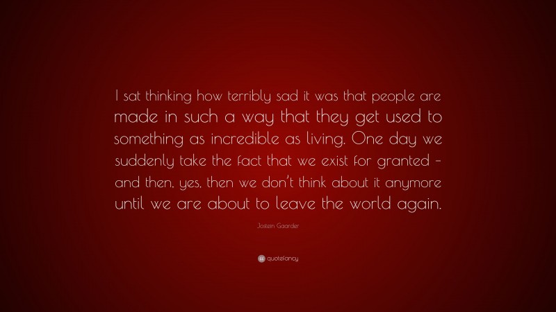 Jostein Gaarder Quote: “I sat thinking how terribly sad it was that people are made in such a way that they get used to something as incredible as living. One day we suddenly take the fact that we exist for granted – and then, yes, then we don’t think about it anymore until we are about to leave the world again.”