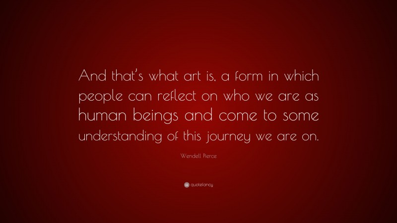 Wendell Pierce Quote: “And that’s what art is, a form in which people can reflect on who we are as human beings and come to some understanding of this journey we are on.”