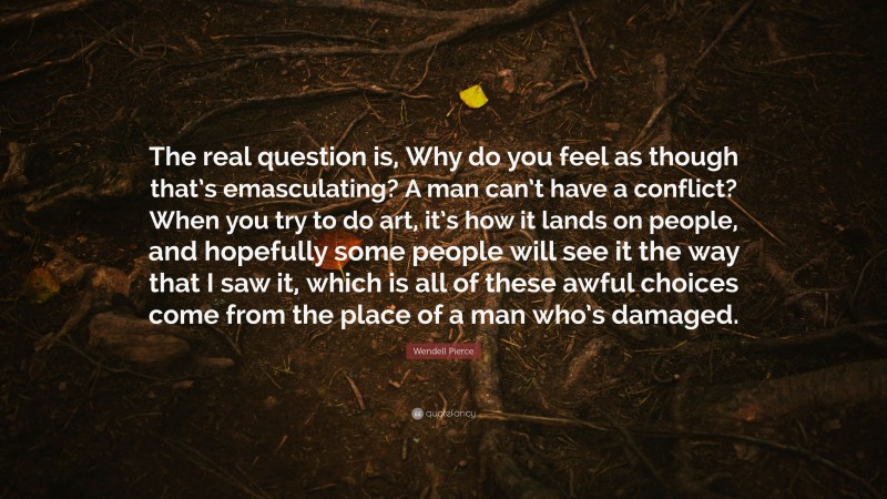 Wendell Pierce Quote: “The real question is, Why do you feel as though that’s emasculating? A man can’t have a conflict? When you try to do art, it’s how it lands on people, and hopefully some people will see it the way that I saw it, which is all of these awful choices come from the place of a man who’s damaged.”