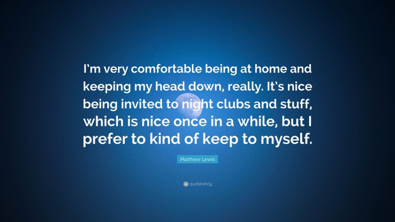 Matthew Lewis Quote: “I’m very comfortable being at home and keeping my head down, really. It’s nice being invited to night clubs and stuff, which is nice once in a while, but I prefer to kind of keep to myself.”