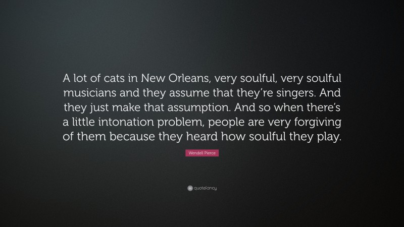 Wendell Pierce Quote: “A lot of cats in New Orleans, very soulful, very soulful musicians and they assume that they’re singers. And they just make that assumption. And so when there’s a little intonation problem, people are very forgiving of them because they heard how soulful they play.”