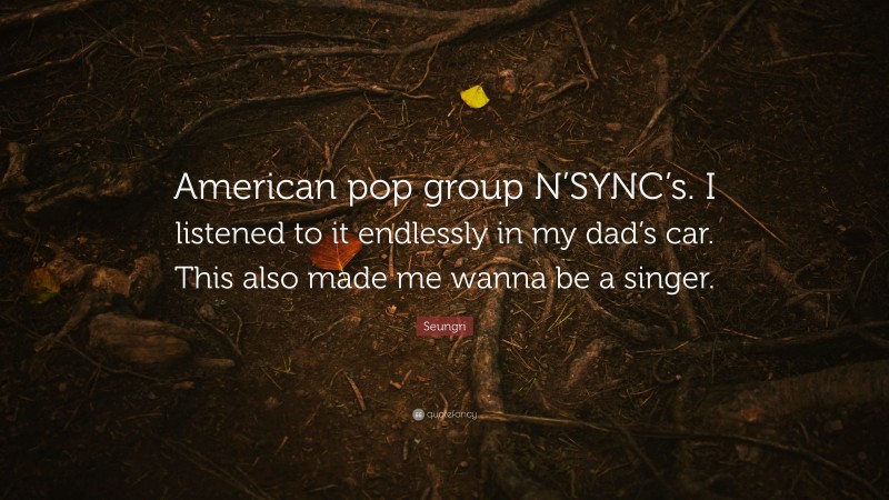 Seungri Quote: “American pop group N’SYNC’s. I listened to it endlessly in my dad’s car. This also made me wanna be a singer.”