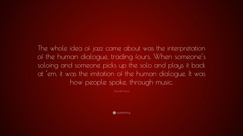 Wendell Pierce Quote: “The whole idea of jazz came about was the interpretation of the human dialogue, trading fours. When someone’s soloing and someone picks up the solo and plays it back at ’em, it was the imitation of the human dialogue. It was how people spoke, through music.”