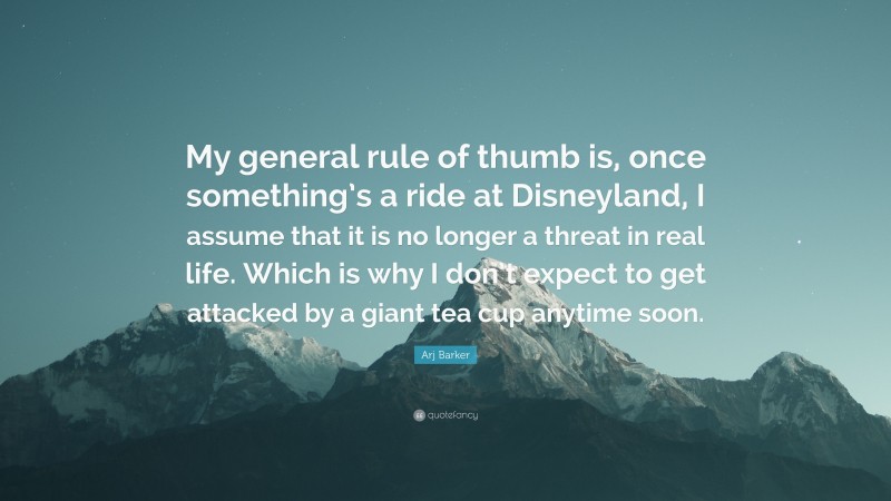 Arj Barker Quote: “My general rule of thumb is, once something’s a ride at Disneyland, I assume that it is no longer a threat in real life. Which is why I don’t expect to get attacked by a giant tea cup anytime soon.”