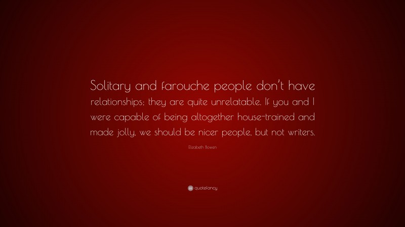 Elizabeth Bowen Quote: “Solitary and farouche people don’t have relationships; they are quite unrelatable. If you and I were capable of being altogether house-trained and made jolly, we should be nicer people, but not writers.”