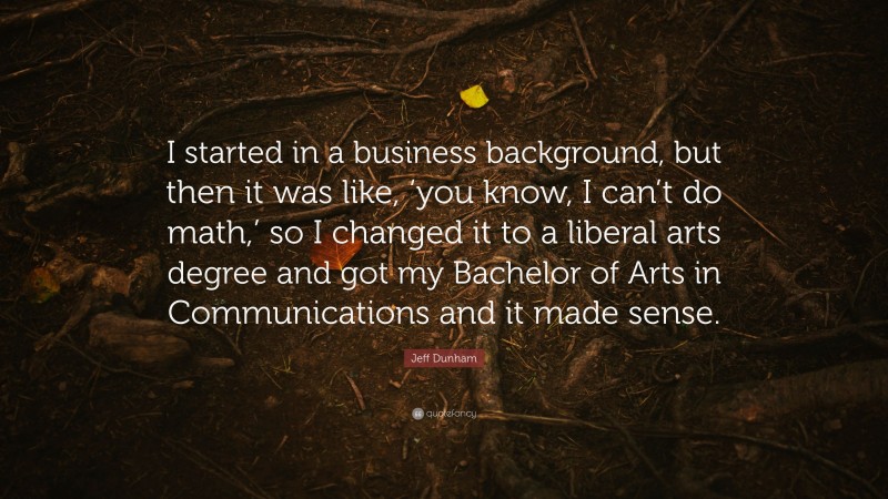 Jeff Dunham Quote: “I started in a business background, but then it was like, ‘you know, I can’t do math,’ so I changed it to a liberal arts degree and got my Bachelor of Arts in Communications and it made sense.”