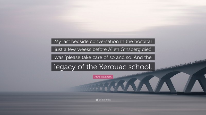 Anne Waldman Quote: “My last bedside conversation in the hospital just a few weeks before Allen Ginsberg died was ’please take care of so and so. And the legacy of the Kerouac school.”