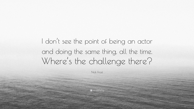 Nick Frost Quote: “I don’t see the point of being an actor and doing the same thing, all the time. Where’s the challenge there?”