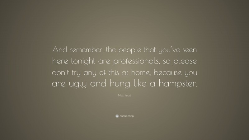 Nick Frost Quote: “And remember, the people that you’ve seen here tonight are professionals, so please don’t try any of this at home, because you are ugly and hung like a hampster.”
