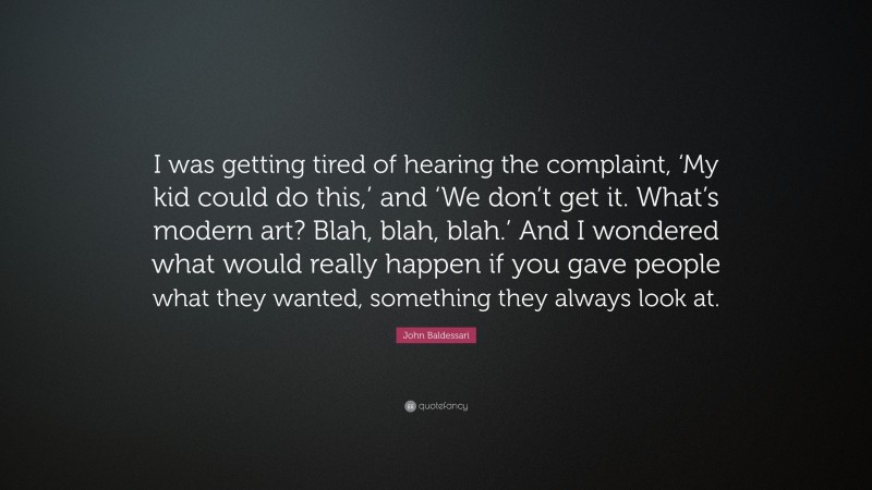 John Baldessari Quote: “I was getting tired of hearing the complaint, ‘My kid could do this,’ and ‘We don’t get it. What’s modern art? Blah, blah, blah.’ And I wondered what would really happen if you gave people what they wanted, something they always look at.”
