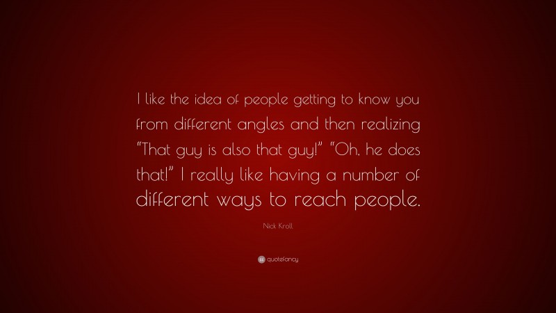 Nick Kroll Quote: “I like the idea of people getting to know you from different angles and then realizing “That guy is also that guy!” “Oh, he does that!” I really like having a number of different ways to reach people.”