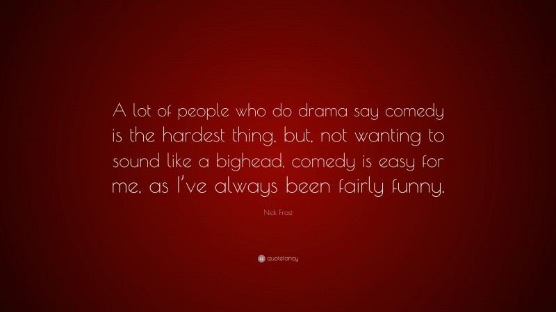 Nick Frost Quote: “A lot of people who do drama say comedy is the hardest thing, but, not wanting to sound like a bighead, comedy is easy for me, as I’ve always been fairly funny.”