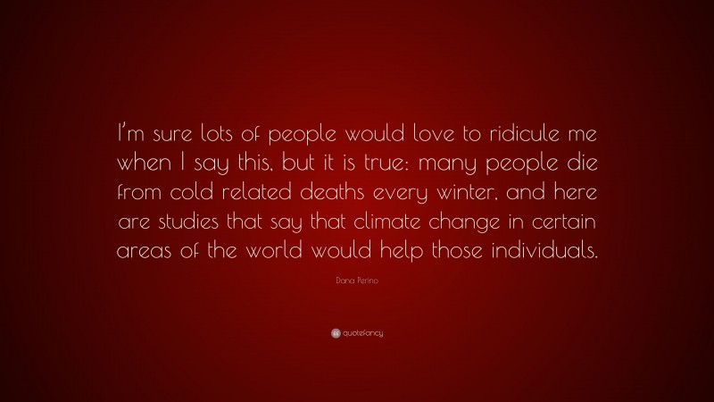 Dana Perino Quote: “I’m sure lots of people would love to ridicule me when I say this, but it is true: many people die from cold related deaths every winter, and here are studies that say that climate change in certain areas of the world would help those individuals.”