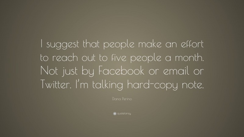 Dana Perino Quote: “I suggest that people make an effort to reach out to five people a month. Not just by Facebook or email or Twitter. I’m talking hard-copy note.”