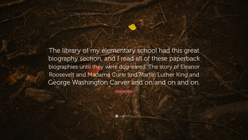 Christine Quinn Quote: “The library of my elementary school had this great biography section, and I read all of these paperback biographies until they were dog-eared. The story of Eleanor Roosevelt and Madame Curie and Martin Luther King and George Washington Carver and on and on and on.”