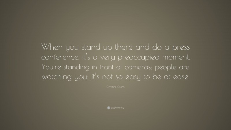 Christine Quinn Quote: “When you stand up there and do a press conference, it’s a very preoccupied moment. You’re standing in front of cameras; people are watching you; it’s not so easy to be at ease.”