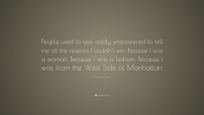Christine Quinn Quote: “People used to feel oddly empowered to tell me all the reasons I couldn’t win. Because I was a woman. Because I was a lesbian. Because I was from the West Side of Manhattan.”