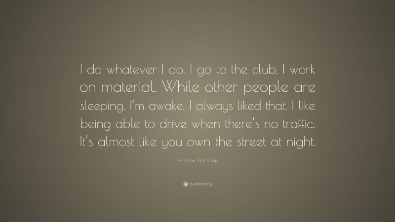 Andrew Dice Clay Quote: “I do whatever I do. I go to the club. I work on material. While other people are sleeping, I’m awake. I always liked that. I like being able to drive when there’s no traffic. It’s almost like you own the street at night.”