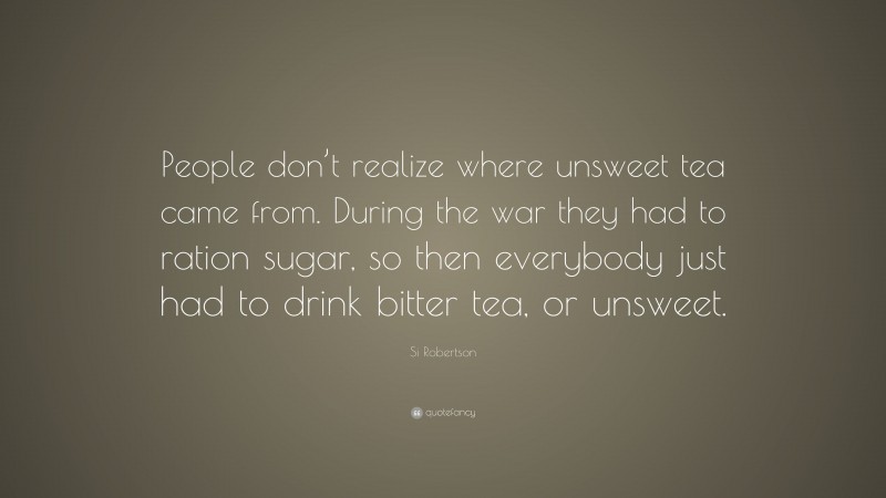 Si Robertson Quote: “People don’t realize where unsweet tea came from. During the war they had to ration sugar, so then everybody just had to drink bitter tea, or unsweet.”