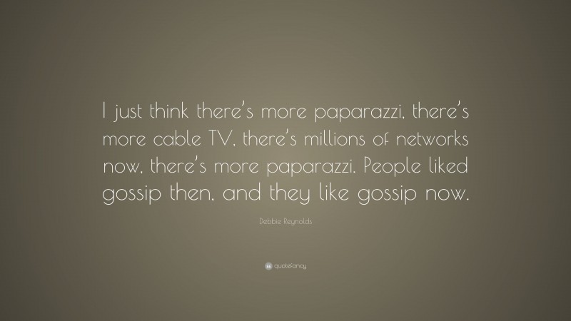 Debbie Reynolds Quote: “I just think there’s more paparazzi, there’s more cable TV, there’s millions of networks now, there’s more paparazzi. People liked gossip then, and they like gossip now.”