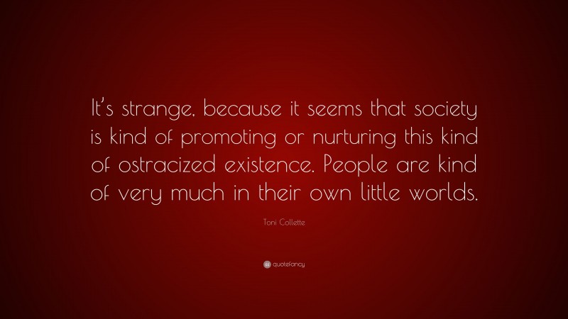 Toni Collette Quote: “It’s strange, because it seems that society is kind of promoting or nurturing this kind of ostracized existence. People are kind of very much in their own little worlds.”