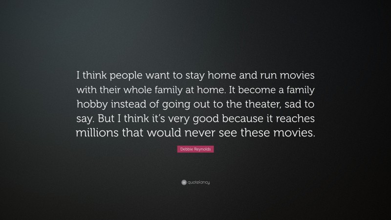 Debbie Reynolds Quote: “I think people want to stay home and run movies with their whole family at home. It become a family hobby instead of going out to the theater, sad to say. But I think it’s very good because it reaches millions that would never see these movies.”