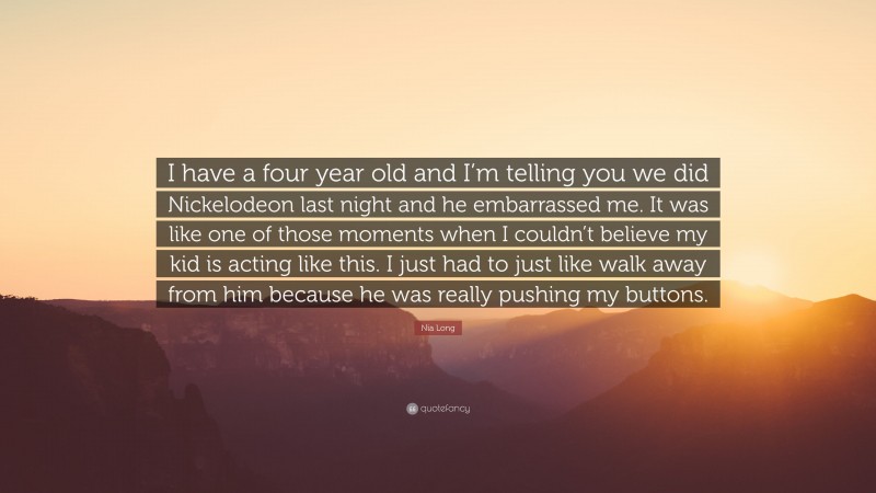 Nia Long Quote: “I have a four year old and I’m telling you we did Nickelodeon last night and he embarrassed me. It was like one of those moments when I couldn’t believe my kid is acting like this. I just had to just like walk away from him because he was really pushing my buttons.”