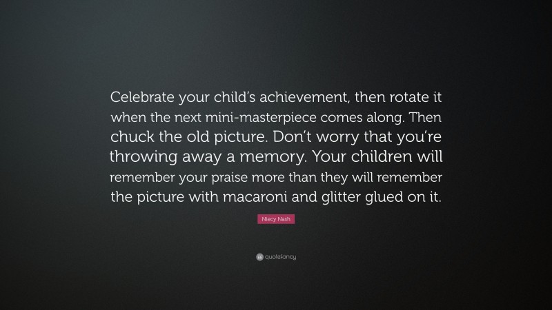 Niecy Nash Quote: “Celebrate your child’s achievement, then rotate it when the next mini-masterpiece comes along. Then chuck the old picture. Don’t worry that you’re throwing away a memory. Your children will remember your praise more than they will remember the picture with macaroni and glitter glued on it.”