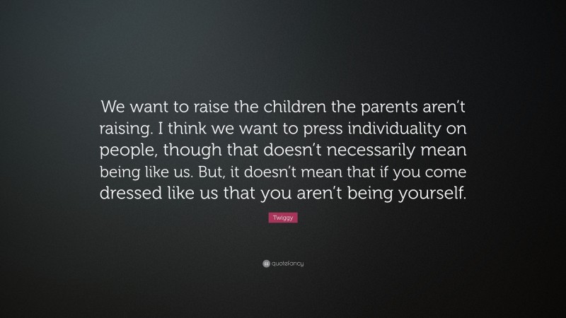 Twiggy Quote: “We want to raise the children the parents aren’t raising. I think we want to press individuality on people, though that doesn’t necessarily mean being like us. But, it doesn’t mean that if you come dressed like us that you aren’t being yourself.”