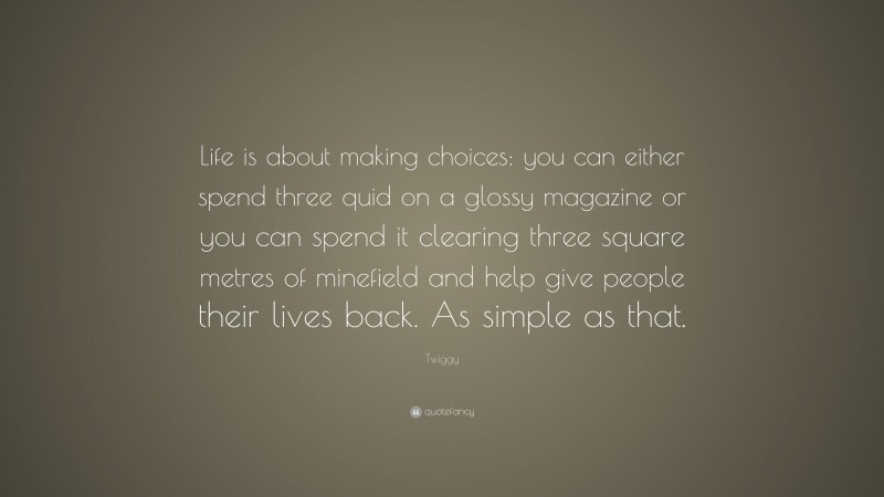 Twiggy Quote: “Life is about making choices: you can either spend three quid on a glossy magazine or you can spend it clearing three square metres of minefield and help give people their lives back. As simple as that.”