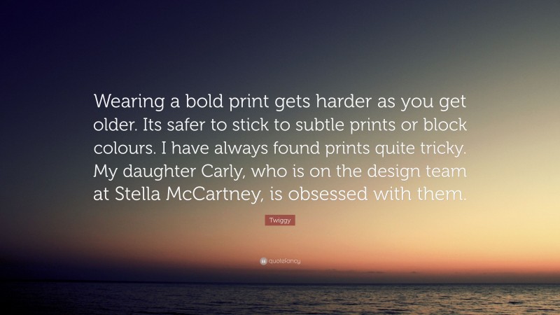Twiggy Quote: “Wearing a bold print gets harder as you get older. Its safer to stick to subtle prints or block colours. I have always found prints quite tricky. My daughter Carly, who is on the design team at Stella McCartney, is obsessed with them.”