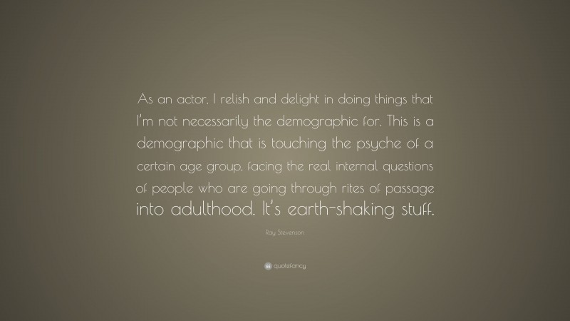 Ray Stevenson Quote: “As an actor, I relish and delight in doing things that I’m not necessarily the demographic for. This is a demographic that is touching the psyche of a certain age group, facing the real internal questions of people who are going through rites of passage into adulthood. It’s earth-shaking stuff.”