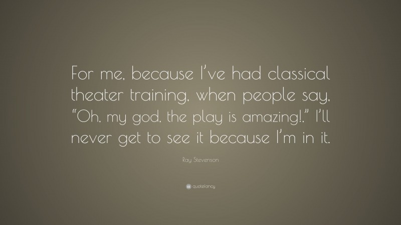 Ray Stevenson Quote: “For me, because I’ve had classical theater training, when people say, “Oh, my god, the play is amazing!,” I’ll never get to see it because I’m in it.”