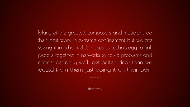 Geoff Mulgan Quote: “Many of the greatest composers and musicians do their best work in extreme confinement but we are seeing it in other fields – uses of technology to link people together in networks to solve problems and almost certainly we’ll get better ideas than we would from them just doing it on their own.”