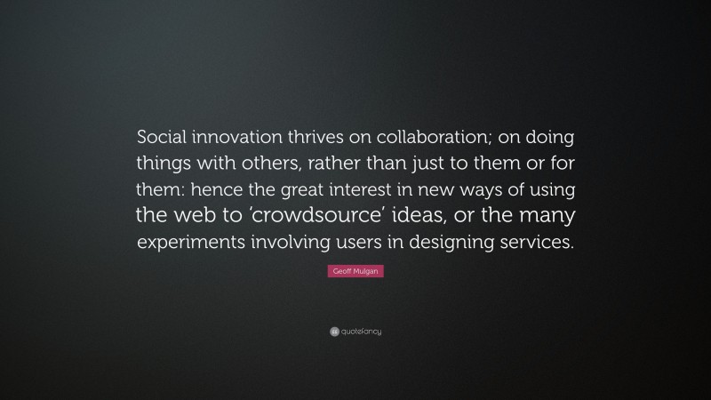 Geoff Mulgan Quote: “Social innovation thrives on collaboration; on doing things with others, rather than just to them or for them: hence the great interest in new ways of using the web to ‘crowdsource’ ideas, or the many experiments involving users in designing services.”