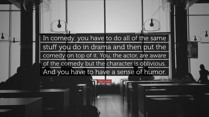 Jon Lovitz Quote: “In comedy, you have to do all of the same stuff you do in drama and then put the comedy on top of it. You, the actor, are aware of the comedy but the character is oblivious. And you have to have a sense of humor.”