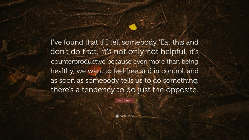 Dean Ornish Quote: “I’ve found that if I tell somebody ‘Eat this and don’t do that,’ it’s not only not helpful, it’s counterproductive because even more than being healthy, we want to feel free and in control, and as soon as somebody tells us to do something, there’s a tendency to do just the opposite.”