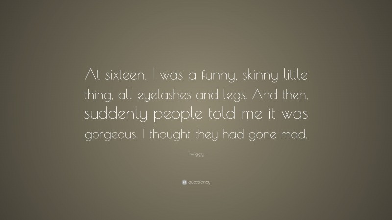 Twiggy Quote: “At sixteen, I was a funny, skinny little thing, all eyelashes and legs. And then, suddenly people told me it was gorgeous. I thought they had gone mad.”