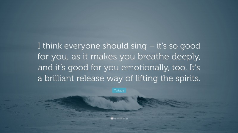 Twiggy Quote: “I think everyone should sing – it’s so good for you, as it makes you breathe deeply, and it’s good for you emotionally, too. It’s a brilliant release way of lifting the spirits.”