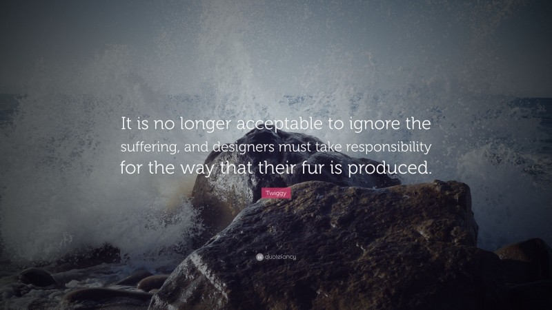 Twiggy Quote: “It is no longer acceptable to ignore the suffering, and designers must take responsibility for the way that their fur is produced.”