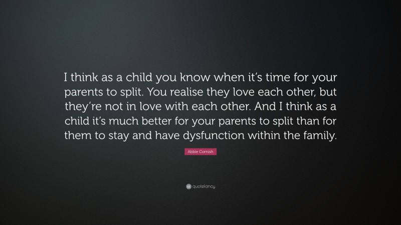 Abbie Cornish Quote: “I think as a child you know when it’s time for your parents to split. You realise they love each other, but they’re not in love with each other. And I think as a child it’s much better for your parents to split than for them to stay and have dysfunction within the family.”