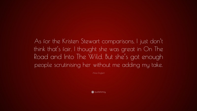 Alice Englert Quote: “As for the Kristen Stewart comparisons, I just don’t think that’s fair. I thought she was great in On The Road and Into The Wild. But she’s got enough people scrutinising her without me adding my take.”