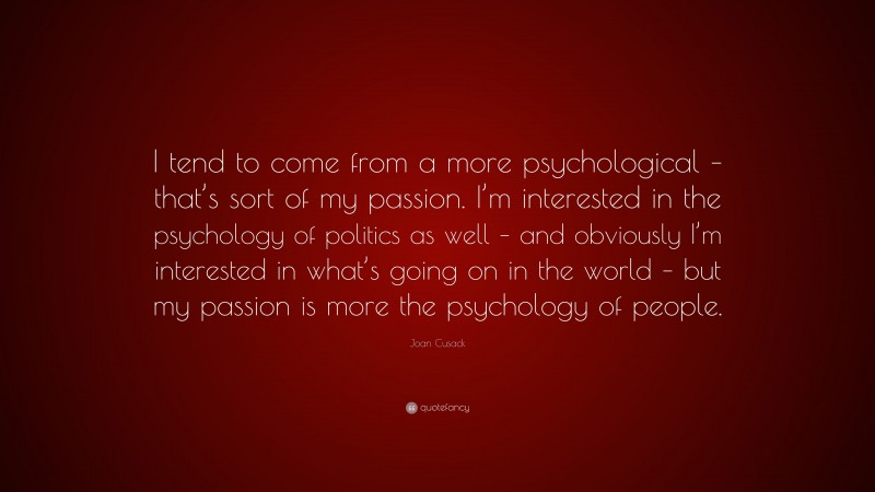 Joan Cusack Quote: “I tend to come from a more psychological – that’s sort of my passion. I’m interested in the psychology of politics as well – and obviously I’m interested in what’s going on in the world – but my passion is more the psychology of people.”