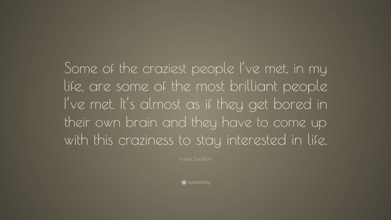 Katee Sackhoff Quote: “Some of the craziest people I’ve met, in my life, are some of the most brilliant people I’ve met. It’s almost as if they get bored in their own brain and they have to come up with this craziness to stay interested in life.”