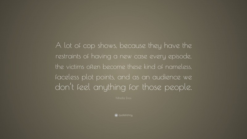 Mireille Enos Quote: “A lot of cop shows, because they have the restraints of having a new case every episode, the victims often become these kind of nameless, faceless plot points, and as an audience we don’t feel anything for those people.”
