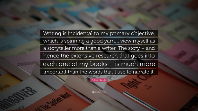 Ashwin Sanghi Quote: “Writing is incidental to my primary objective, which is spinning a good yarn. I view myself as a storyteller more than a writer. The story – and hence the extensive research that goes into each one of my books – is much more important than the words that I use to narrate it.”