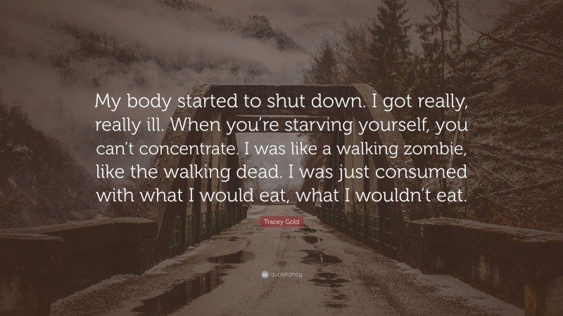 Tracey Gold Quote: “My body started to shut down. I got really, really ill. When you’re starving yourself, you can’t concentrate. I was like a walking zombie, like the walking dead. I was just consumed with what I would eat, what I wouldn’t eat.”